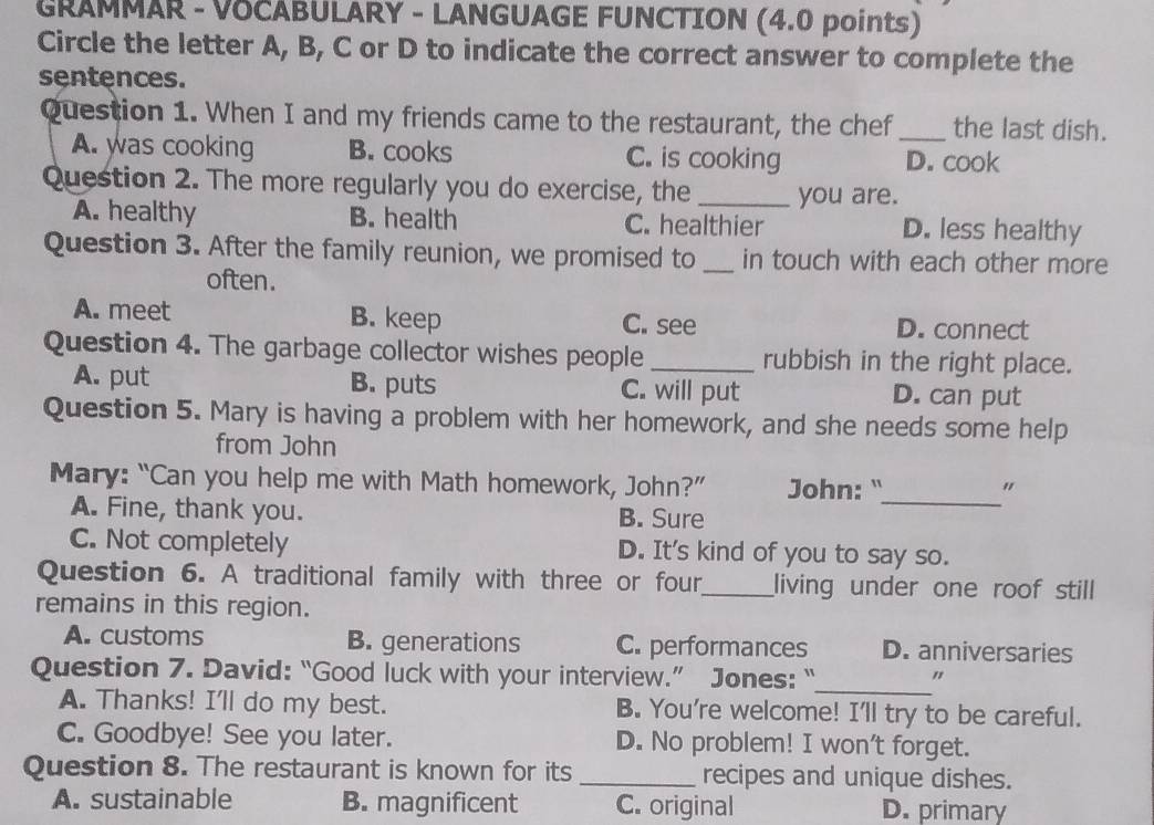 GRAMMAR - VOCABULARY - LANGUAGE FUNCTION (4.0 points)
Circle the letter A, B, C or D to indicate the correct answer to complete the
sentences.
Question 1. When I and my friends came to the restaurant, the chef _the last dish.
A. was cooking B. cooks C. is cooking D. cook
Question 2. The more regularly you do exercise, the _you are.
A. healthy B. health C. healthier D. less healthy
Question 3. After the family reunion, we promised to _in touch with each other more
often.
A. meet B. keep C. see D. connect
Question 4. The garbage collector wishes people_ rubbish in the right place.
A. put B. puts C. will put D. can put
Question 5. Mary is having a problem with her homework, and she needs some help
from John
Mary: “Can you help me with Math homework, John?” John: "
_
"
A. Fine, thank you. B. Sure
C. Not completely D. It's kind of you to say so.
Question 6. A traditional family with three or four_ living under one roof still
remains in this region.
A. customs B. generations C. performances D. anniversaries
_
Question 7. David: “Good luck with your interview.” Jones: “ "
A. Thanks! I'll do my best. B. You're welcome! I'll try to be careful.
C. Goodbye! See you later. D. No problem! I won't forget.
Question 8. The restaurant is known for its _recipes and unique dishes.
A. sustainable B. magnificent C. original D. primary