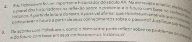 Eric Hobsbawm foi um importante historiador do século XX. Na entrevista anterior, ele las sobe 
o papel dos historiadores na reflexão sobre o presente e o futuro com base no conheciment: 
histórico. A partir da leitura do texto, é possível afirmar que Hobsbawm entende que o historado 
pode prever o futuro a partir de seus conhecimentos sobre o passado? Justifique sua respera 
3. De acordo com Hobsbawm, como o historiador pode refletir sobre os problemas do pressr 
e do futuro com base em seus conhecimentos históricos?