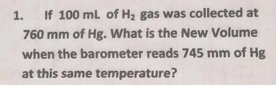 If 100 mL of H_2 gas was collected at
760 mm of Hg. What is the New Volume 
when the barometer reads 745 mm of Hg
at this same temperature?