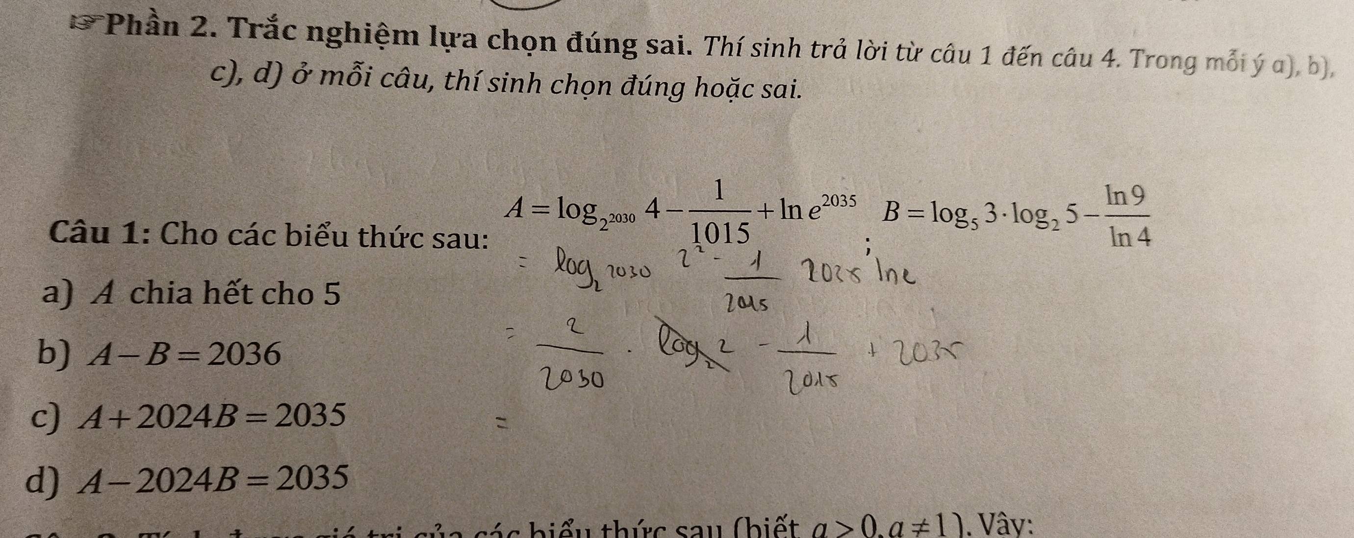 Phần 2. Trắc nghiệm lựa chọn đúng sai. Thí sinh trả lời từ câu 1 đến câu 4. Trong mỗi ý a), b), 
c), d) ở mỗi câu, thí sinh chọn đúng hoặc sai. 
Câu 1: Cho các biểu thức sau:
A=log _2^(2030)4- 1/1015 +ln e^(2035).B=log _53· log _25- ln 9/ln 4 
a) A chia hết cho 5
b) A-B=2036
c) A+2024B=2035
d) A-2024B=2035
các hiểu thức sau (biết a>0.a!= 1). Vây: