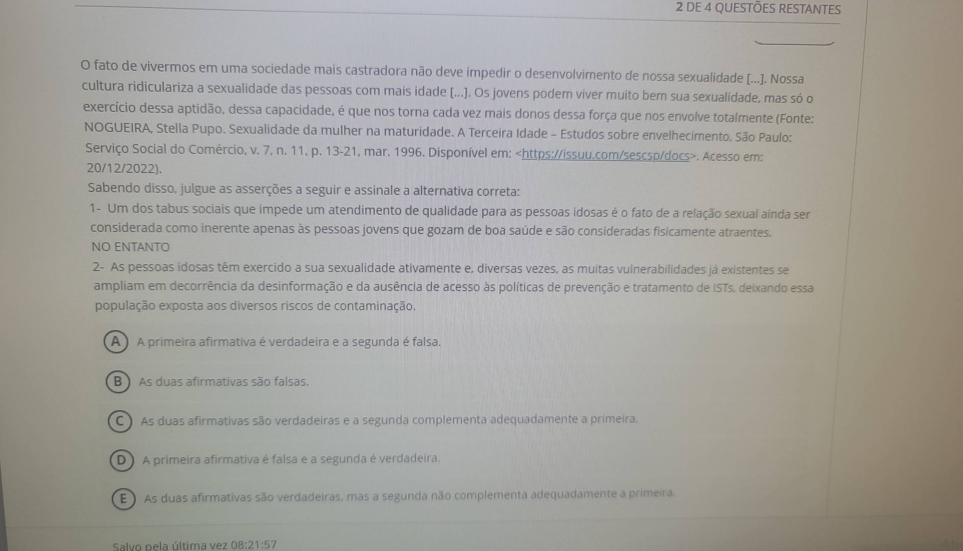 DE 4 QUESTÕES RESTANTES
O fato de vivermos em uma sociedade mais castradora não deve impedir o desenvolvimento de nossa sexualidade [...]. Nossa
cultura ridiculariza a sexualidade das pessoas com mais idade [...]. Os jovens podem viver muito bem sua sexualidade, mas só o
exercício dessa aptidão, dessa capacidade, é que nos torna cada vez mais donos dessa força que nos envolve totalmente (Fonte:
NOGUEIRA, Stella Pupo. Sexualidade da mulher na maturidade. A Terceira Idade - Estudos sobre envelhecimento, São Paulo:
Serviço Social do Comércio, v. 7, n. 11, p. 13-21, mar. 1996. Disponível em:. Acesso em:
20/12/2022).
Sabendo disso, julgue as asserções a seguir e assinale a alternativa correta:
1- Um dos tabus sociais que impede um atendimento de qualidade para as pessoas idosas é o fato de a relação sexual ainda ser
considerada como inerente apenas às pessoas jovens que gozam de boa saúde e são consideradas fisicamente atraentes.
NO ENTANTO
2- As pessoas idosas têm exercido a sua sexualidade ativamente e, diversas vezes, as muitas vulnerabilidades já existentes se
ampliam em decorrência da desinformação e da ausência de acesso às políticas de prevenção e tratamento de ISTs, deixando essa
população exposta aos diversos riscos de contaminação.
A)A primeira afirmativa é verdadeira e a segunda é falsa.
B )  As duas afirmativas são falsas.
C) As duas afirmativas são verdadeiras e a segunda complementa adequadamente a primeira.
D)A primeira afirmativa é falsa e a segunda é verdadeira.
E ) As duas afirmativas são verdadeiras, mas a segunda não complementa adequadamente a primeira.
Salvo pela última vez 08:21: 57