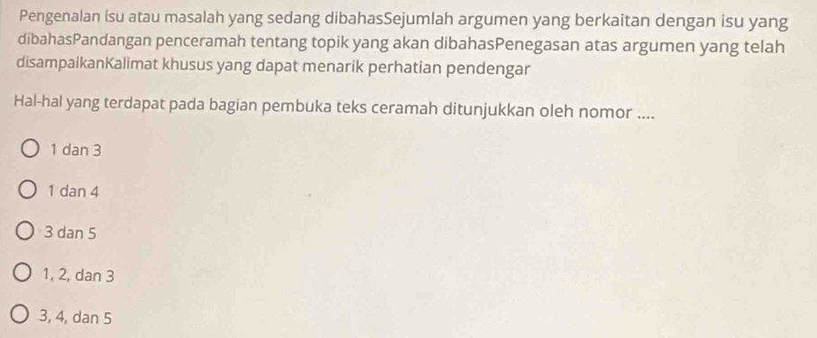 Pengenalan isu atau masalah yang sedang dibahasSejumlah argumen yang berkaitan dengan isu yang
dibahasPandangan penceramah tentang topik yang akan dibahasPenegasan atas argumen yang telah
disampaikanKalimat khusus yang dapat menarik perhatian pendengar
Hal-hal yang terdapat pada bagian pembuka teks ceramah ditunjukkan oleh nomor ....
1 dan 3
1 dan 4
3 dan 5
1, 2, dan 3
3, 4, dan 5