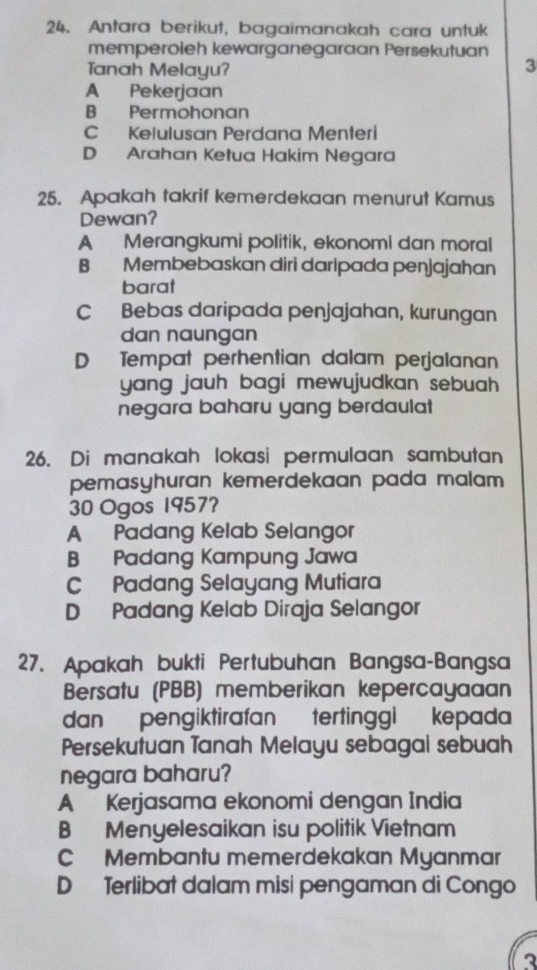 Antara berikut, bagaimanakah cara untuk
memperoleh kewarganegaraan Persekutuan
Tanah Melayu?
3
A Pekerjaan
B Permohonan
C Kelulusan Perdana Menteri
D Arahan Ketua Hakim Negara
25. Apakah takrif kemerdekaan menurut Kamus
Dewan?
A Merangkumi politik, ekonomi dan moral
B Membebaskan diri daripada penjajahan
barat
C Bebas daripada penjajahan, kurungan
dan naungan
D Tempat perhentian dalam perjalanan
yang jauh bagi mewujudkan sebuah .
negara baharu yang berdaulat
26. Di manakah lokasi permulaan sambutan
pemasyhuran kemerdekaan pada malam .
30 Ogos 1957?
A Padang Kelab Selangor
B Padang Kampung Jawa
C Padang Selayang Mutiara
D Padang Kelab Diraja Selangor
27. Apakah bukti Pertubuhan Bangsa-Bangsa
Bersatu (PBB) memberikan kepercayaaan
dan pengiktirafan tertinggi kepada
Persekutuan Tanah Melayu sebagal sebuah
negara baharu?
A Kerjasama ekonomi dengan India
B Menyelesaikan isu politik Vietnam
C Membantu memerdekakan Myanmar
D Terlibat dalam misi pengaman di Congo
2