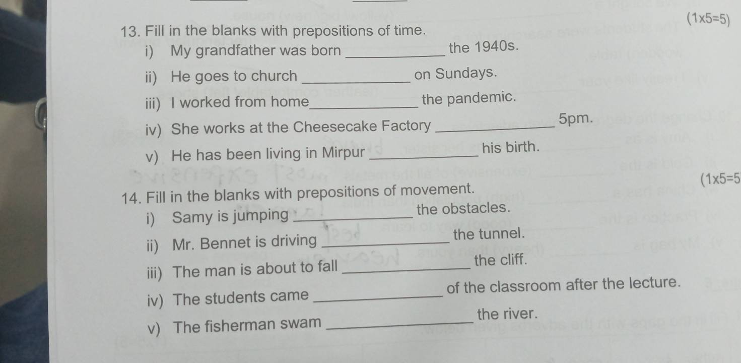 (1* 5=5)
13. Fill in the blanks with prepositions of time. 
i) My grandfather was born _the 1940s. 
ii) He goes to church _on Sundays. 
iii) I worked from home_ the pandemic. 
iv) She works at the Cheesecake Factory _ 5pm. 
v) He has been living in Mirpur _his birth.
(1* 5=5
14. Fill in the blanks with prepositions of movement. 
i) Samy is jumping _the obstacles. 
ii) Mr. Bennet is driving_ 
the tunnel. 
iii) The man is about to fall _the cliff. 
of the classroom after the lecture. 
iv) The students came_ 
the river. 
v) The fisherman swam_