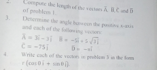 Compute the length of the vectors overline A, overline B, overline C and overline D
of problem 1. 
3. Determine the angle between the positive x-axis 
and each of the following vectors:
overline A=3overline i-3overline j overline B=-5overline i+5sqrt(3)overline j
overline C=-75overline j overline D=-π overline i
4. Write each of the vectors in problem 3 in the form
r(cos 0widehat i+sin θ widehat j).