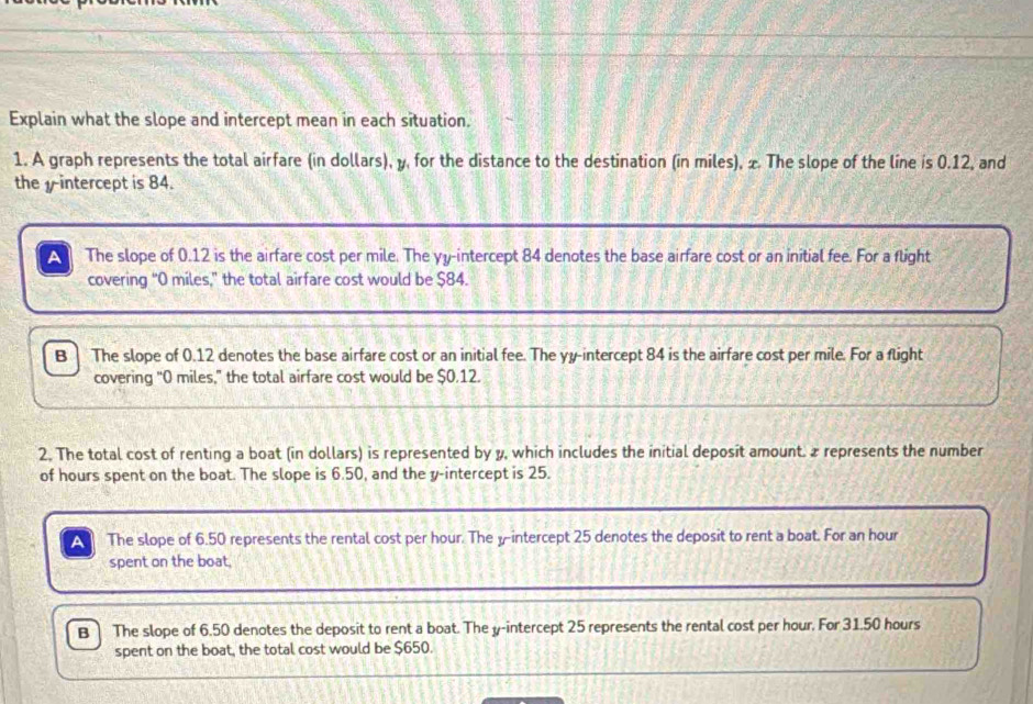 Explain what the slope and intercept mean in each situation. 
1. A graph represents the total airfare (in dollars), y, for the distance to the destination (in miles), & The slope of the line is 0.12, and 
the y intercept is 84. 
The slope of 0.12 is the airfare cost per mile. The yy -intercept 84 denotes the base airfare cost or an initial fee. For a flight 
covering “ O miles," the total airfare cost would be $84. 
B | The slope of 0.12 denotes the base airfare cost or an initial fee. The yy -intercept 84 is the airfare cost per mile. For a flight 
covering "0 miles," the total airfare cost would be $0.12. 
2. The total cost of renting a boat (in dollars) is represented by y, which includes the initial deposit amount. ₹ represents the number 
of hours spent on the boat. The slope is 6.50, and the y-intercept is 25. 
The slope of 6.50 represents the rental cost per hour. The yintercept 25 denotes the deposit to rent a boat. For an hour
spent on the boat, 
B The slope of 6.50 denotes the deposit to rent a boat. The y-intercept 25 represents the rental cost per hour. For 31.50 hours
spent on the boat, the total cost would be $650.