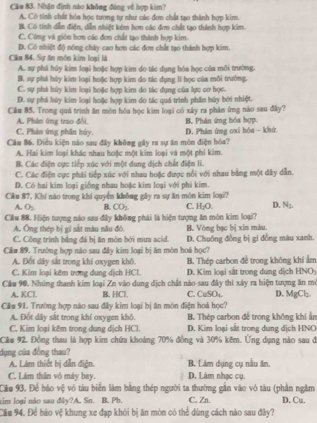 Cău 83. Nhận định nào không đúng về hợp kim?
A. Có tính chất hóa học tương tự như các đơn chất tạo thành hợp kim.
B. Có tính dẫn điện, dẫn nhiệt kém hơn các đơn chất tạo thành hợp kim.
C. Cứng và giớn hơn các đơn chất tạo thành hợp kim.
D. Có nhiệt độ nỏng chây cao hơn các đơn chất tạo thành hợp kim.
Câu 84, Sự ăn môn kim loại là
A. sự phá hủy kim loại hoặc hợp kim do tác dụng hóa học của môi trường.
B. sự phá hủy kim loại hoặc hợp kim do tác dụng lí học của môi trưởng.
C. sự phá hủy kim loại hoặc hợp kim do tác dụng của lực cơ học.
D. sự phá hùy kim loại hoặc hợp kim do tác quá trình phân húy bởi nhiệt.
Câu 85. Trong quá trình ăn mòn hóa học kim loại có xảy ra phản ứng nào sau đây?
A. Phản ứng trao đối, B, Phản ứng hóa hợp.
C. Phân ứng phân húy. D. Phản ứng oxí hóa - khứ.
Câu 86. Điều kiện nào sau đây không gây ra sự ăn mòn điện hóa?
A. Hai kim loại khác nhau hoặc một kim loại và một phi kim.
B. Các điện cực tiếp xúc với một dung dịch chất điện li.
C. Các điện cực phải tiếp xúc với nhau hoặc được nổi với nhau bằng một dây dẫn.
D. Có hai kim loại giống nhau hoặc kim loại với phi kim.
Câu 87. Khí nào trong khí quyển không gây ra sự ăn mòn kim loại?
D.
A. O_2. B. CO_2. C. H_2O. N_2.
Câu 88. Hiện tượng nảo sau đây không phải là hiện tượng ăn mòn kim loại?
A. Ông thép bị gỉ sắt màu nâu đó. B. Vòng bạc bị xin màu.
C. Công trình bằng đá bị ăn mòn bởi mưa acid. D. Chuông đồng bị gi đồng màu xanh.
Cầu 89. Trường hợp nào sau đây kim loại bị ăn mòn hoá học?
A. Đốt dây sắt trong khí oxygen khô. B. Thép carbon đề trong không khí ẩm
C. Kim loại kêm trong dung dịch HCl.  D. Kim loại sắt trong dung dịch 1 HNO a
Câu 90. Nhúng thanh kim loại Zn vào dung dịch chất nào sau đây thì xảy ra hiện tượng ăn mở
A. KCl B. HCl. C. CuSO₄. D. MgCl_2.
Câu 91. Trường hợp nào sau đây kim loại bị ăn mòn điện hoá học?
A. Đốt dây sắt trong khí oxygen khô. B. Thép carbon để trong không khí ẩn
C. Kim loại kêm trong dung dịch HCl. D. Kim loại sắt trong dung dịch HNO
Cầu 92. Đồng thau là hợp kim chứa khoảng 70% đồng và 30% kẽm. Ứng dụng nào sau đ
dụng của đồng thau?
A. Làm thiết bị dẫn điện. B. Làm dụng cụ nấu ăn.
C. Lâm thân vỏ máy bay. D. Làm nhạc cụ.
Cầu 93. Để bảo vệ vỏ tàu biển làm bằng thép người ta thường gắn vào vỏ tàu (phần ngâm
kim loại nào sau đây?A. Sn. B. Pb. C, Zn. D. Cu.
Câu 94. Để bảo vệ khung xe đạp khỏi bị ăn mòn có thể dùng cách nào sau đây?