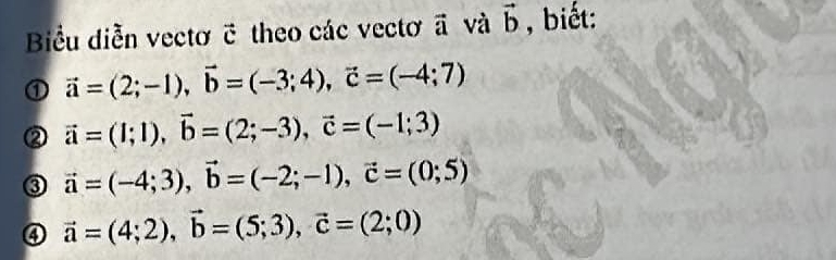 Biểu diễn vectơ ỡ theo các vectơ ā và vector b , biết: 
① vector a=(2;-1), vector b=(-3;4), vector c=(-4;7)
② vector a=(1;1), vector b=(2;-3), vector c=(-1;3)
③ vector a=(-4;3), vector b=(-2;-1), vector c=(0;5)
④ vector a=(4;2), vector b=(5;3), vector c=(2;0)