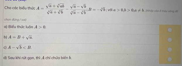 Cho các biểu thức A= (sqrt(a)+sqrt[4](ab))/sqrt[4](a)+sqrt[4](b) - (sqrt(a)-sqrt(b))/sqrt[4](a)-sqrt[4](b) ; B=-sqrt[4](b); với a>0, b>0, a!= b (Nhấp vào ô màu vàng để
chọn đúng / sai)
a) Biểu thức luôn A>0.
b) A=B+sqrt(a).
c) A-sqrt(b) .
d) Sau khi rút gọn, thì A chỉ chứa biến b.