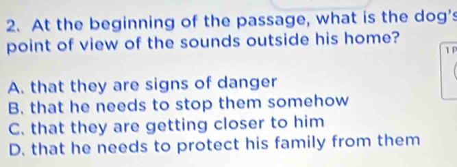 At the beginning of the passage, what is the dog's
point of view of the sounds outside his home?
1 F
A. that they are signs of danger
B. that he needs to stop them somehow
C. that they are getting closer to him
D. that he needs to protect his family from them