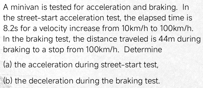 A minivan is tested for acceleration and braking. In 
the street-start acceleration test, the elapsed time is
8.2s for a velocity increase from 10km/h to 100km/h. 
In the braking test, the distance traveled is 44m during 
braking to a stop from 100km/h. Determine 
(a) the acceleration during street-start test, 
(b) the deceleration during the braking test.