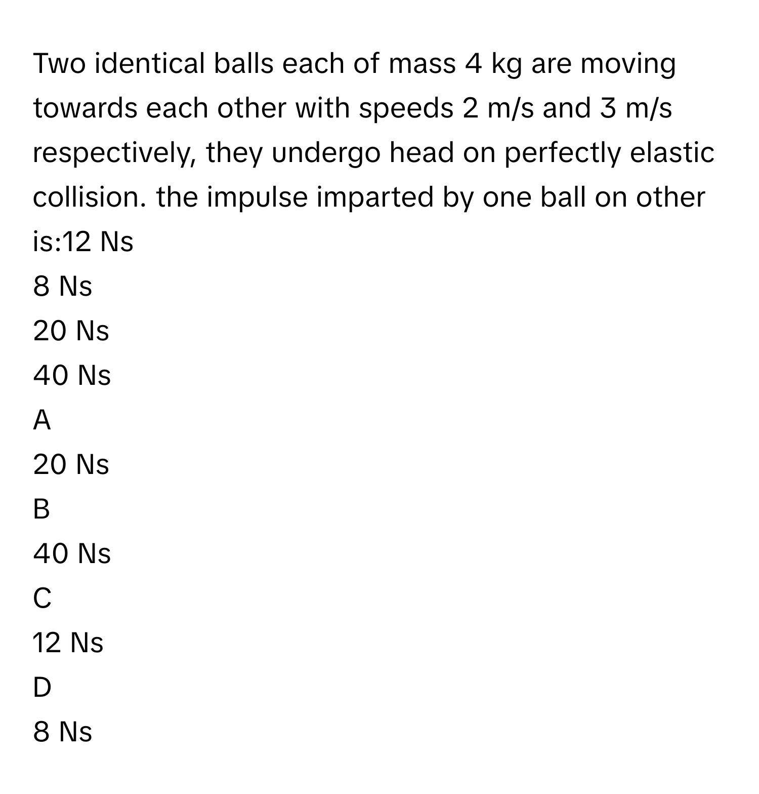 Two identical balls each of mass 4 kg are moving towards each other with speeds 2 m/s and 3 m/s respectively, they undergo head on perfectly elastic collision. the impulse imparted by one ball on other is:12  Ns
8 Ns
20 Ns
40 Ns

A  
20 Ns 


B  
40 Ns 


C  
12  Ns 


D  
8 Ns