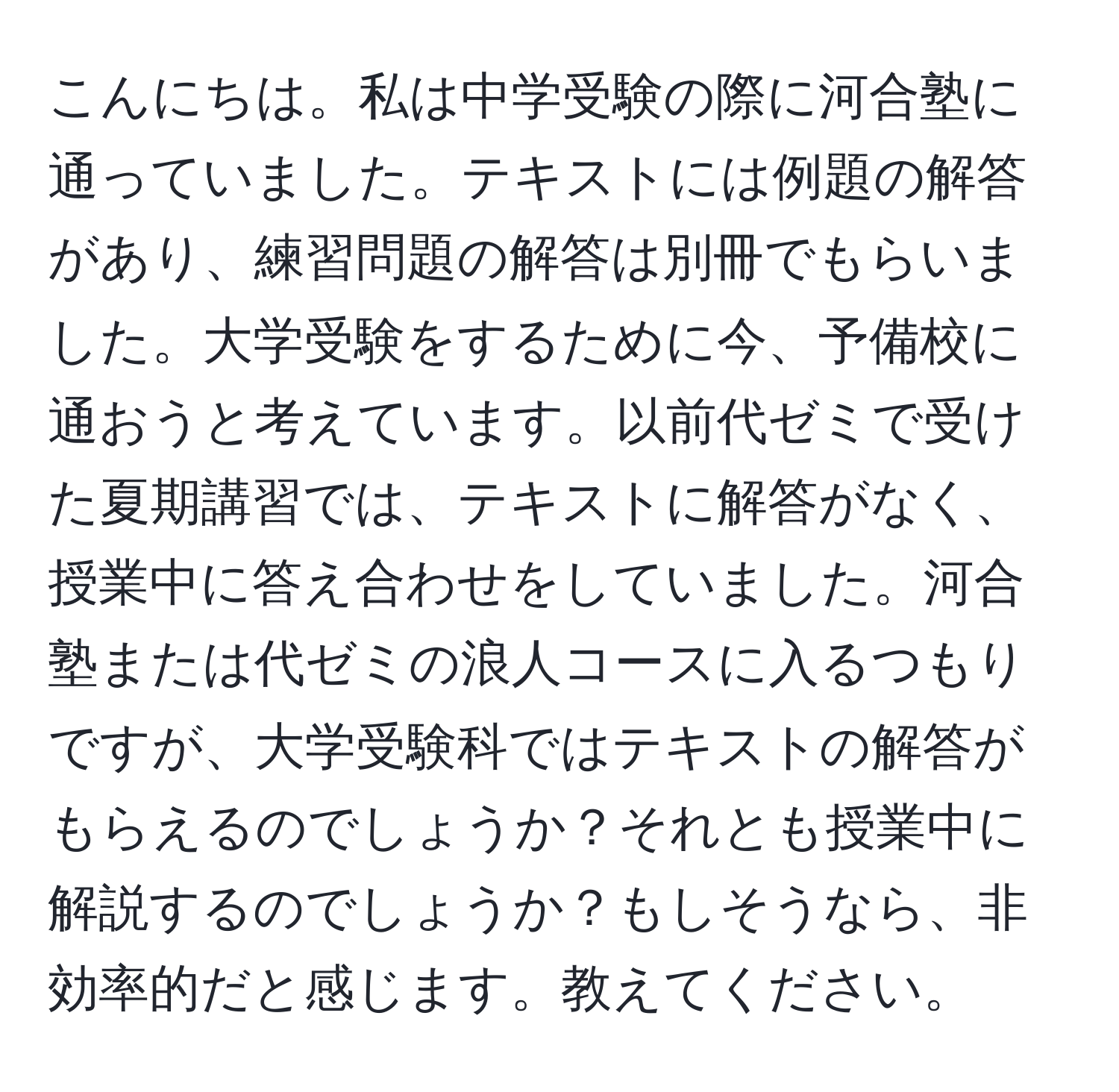 こんにちは。私は中学受験の際に河合塾に通っていました。テキストには例題の解答があり、練習問題の解答は別冊でもらいました。大学受験をするために今、予備校に通おうと考えています。以前代ゼミで受けた夏期講習では、テキストに解答がなく、授業中に答え合わせをしていました。河合塾または代ゼミの浪人コースに入るつもりですが、大学受験科ではテキストの解答がもらえるのでしょうか？それとも授業中に解説するのでしょうか？もしそうなら、非効率的だと感じます。教えてください。