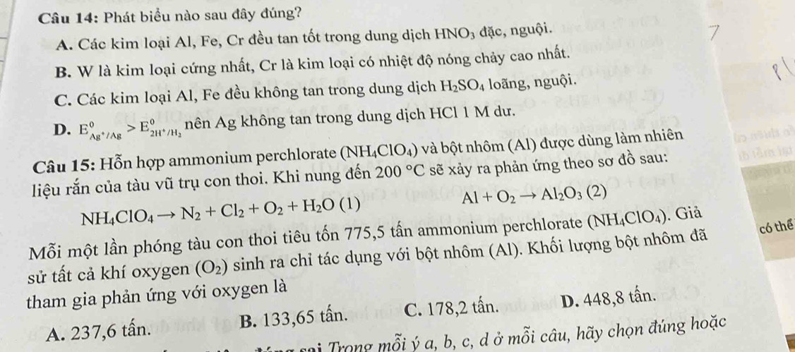 Phát biểu nào sau đây đúng?
A. Các kim loại Al, Fe, Cr đều tan tốt trong dung dịch B INO_3 đặc, nguội.
B. W là kim loại cứng nhất, Cr là kim loại có nhiệt độ nóng chảy cao nhất.
C. Các kim loại Al, Fe đều không tan trong dung dịch H_2SO_4 loãng, nguội.
D. E_Ag^+/Ag°>E_2H^+/H_2° nên Ag không tan trong dung dịch HCl 1 M dư.
Câu 15: Hỗn hợp ammonium perchlorate (NH_4ClO_4) và bột nhôm (Al) được dùng làm nhiên
liệu rắn của tàu vũ trụ con thoi. Khi nung đến 200°C sẽ xảy ra phản ứng theo sơ đồ sau:
NH_4ClO_4to N_2+Cl_2+O_2+H_2O(l)
Al+O_2to Al_2O_3(2)
có thể
Mỗi một lần phóng tàu con thoi tiêu tốn 775, 5 tấn ammonium perchlorate (NH_4ClO_4). Giả
sử tất cả khí oxygen (O_2) sinh ra chỉ tác dụng với bột nhôm (Al). Khối lượng bột nhôm đã
tham gia phản ứng với oxygen là
A. 237, 6 tấn. B. 133,65 tấn. C. 178,2 tấn. D. 448, 8 tấn.
mi Trong mỗi ý a, b, c, d ở mỗi câu, hãy chọn đúng hoặc