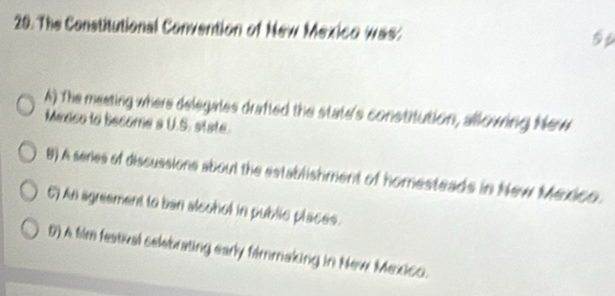 The Constitutional Convention of New Mexico was:
A) The meeting where delegales drafted the state's constitution, allowing New
Medco to become a U.S. state.
8) A series of discussions about the establishment of homesteads in New Mexico.
6) An agreament to ban alcohol in public places.
D) A fim festival selebrating early filmmaking in New Mexico.