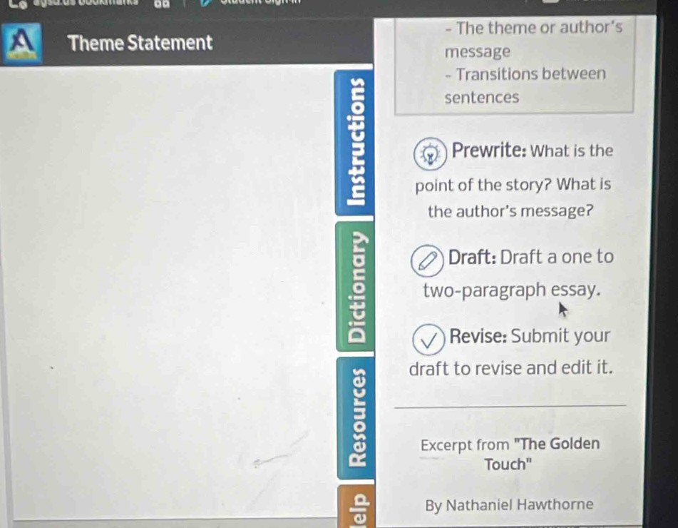 The theme or author's 
a Theme Statement 
message 
- Transitions between 
sentences 
Prewrite: What is the 
point of the story? What is 
the author's message? 
Draft: Draft a one to 
two-paragraph essay. 
Revise: Submit your 
draft to revise and edit it. 
Excerpt from "The Golden 
Touch" 
5 By Nathaniel Hawthorne