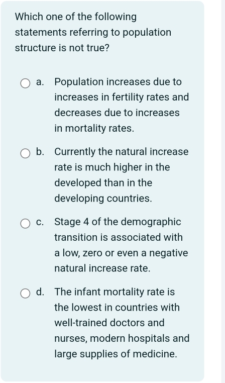 Which one of the following
statements referring to population
structure is not true?
a. Population increases due to
increases in fertility rates and
decreases due to increases
in mortality rates.
b. Currently the natural increase
rate is much higher in the
developed than in the
developing countries.
c. Stage 4 of the demographic
transition is associated with
a low, zero or even a negative
natural increase rate.
d. The infant mortality rate is
the lowest in countries with
well-trained doctors and
nurses, modern hospitals and
large supplies of medicine.