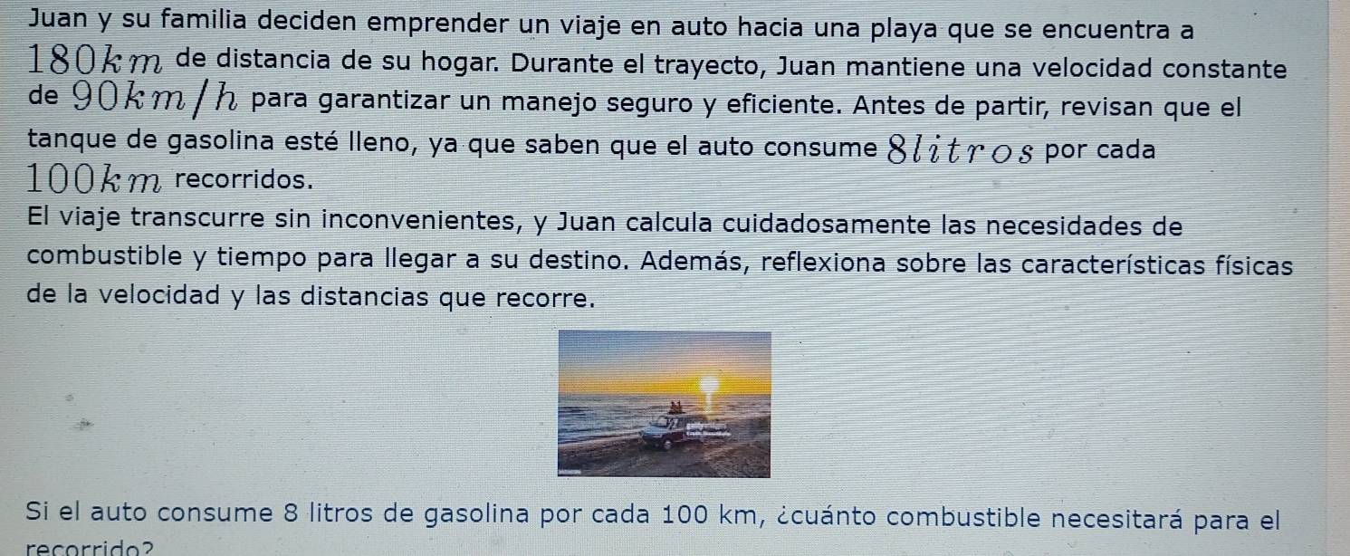 Juan y su familia deciden emprender un viaje en auto hacia una playa que se encuentra a 
1804m de distancia de su hogar. Durante el trayecto, Juan mantiene una velocidad constante 
de 90km / h para garantizar un manejo seguro y eficiente. Antes de partir, revisan que el 
tanque de gasolina esté lleno, ya que saben que el auto consume 8 ¿ it γοs por cada
100km recorridos. 
El viaje transcurre sin inconvenientes, y Juan calcula cuidadosamente las necesidades de 
combustible y tiempo para llegar a su destino. Además, reflexiona sobre las características físicas 
de la velocidad y las distancias que recorre. 
Si el auto consume 8 litros de gasolina por cada 100 km, ¿cuánto combustible necesitará para el 
recorrido?