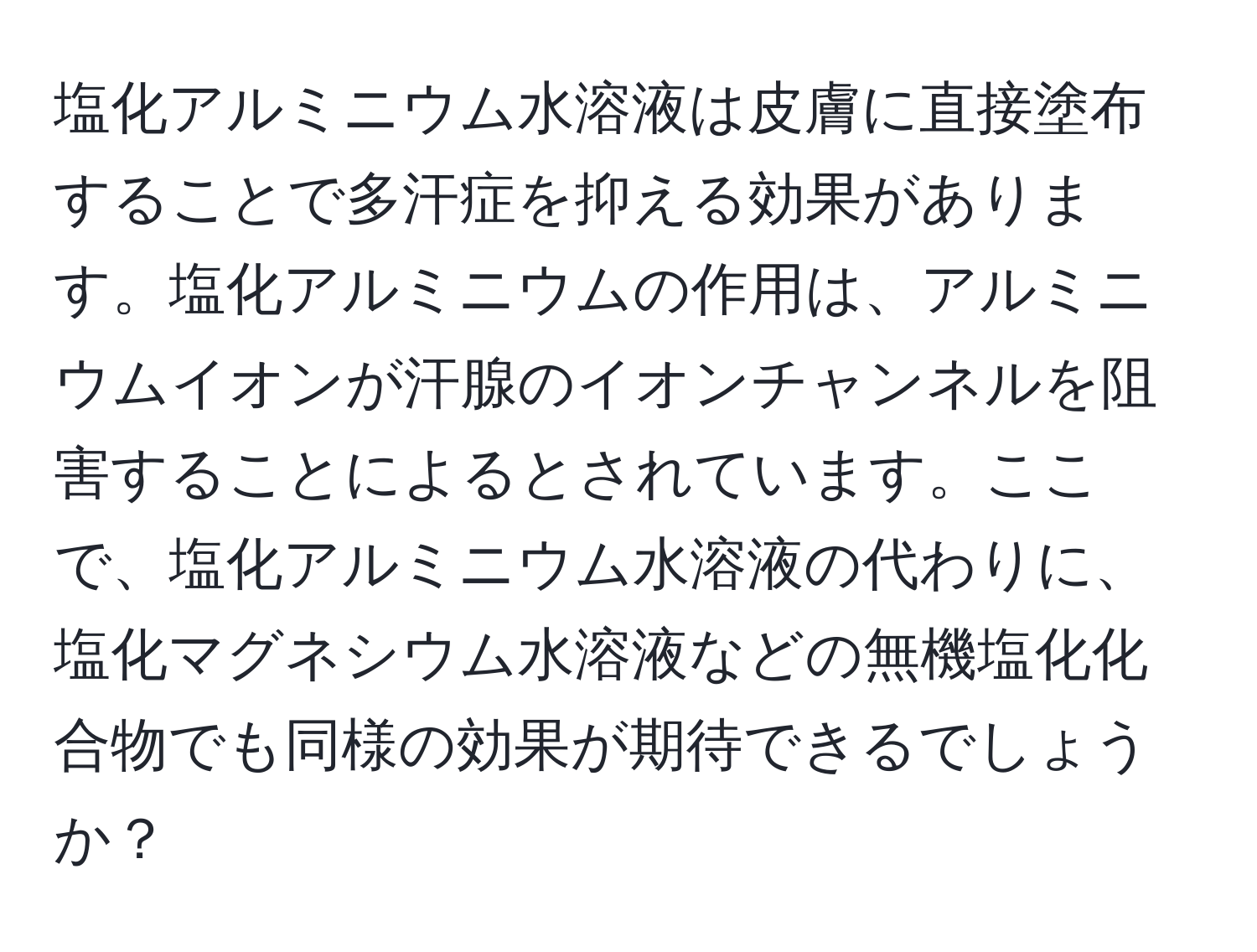 塩化アルミニウム水溶液は皮膚に直接塗布することで多汗症を抑える効果があります。塩化アルミニウムの作用は、アルミニウムイオンが汗腺のイオンチャンネルを阻害することによるとされています。ここで、塩化アルミニウム水溶液の代わりに、塩化マグネシウム水溶液などの無機塩化化合物でも同様の効果が期待できるでしょうか？