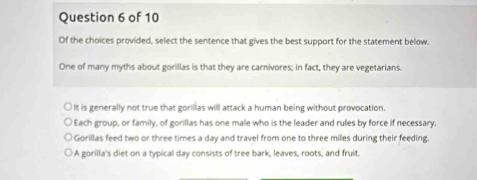 Of the choices provided, select the sentence that gives the best support for the statement below.
One of many myths about gorillas is that they are carnivores; in fact, they are vegetarians.
It is generally not true that gorillas will attack a human being without provocation.
Each group, or family, of gorillas has one male who is the leader and rules by force if necessary.
Gorillas feed two or three times a day and travel from one to three miles during their feeding.
A gorilla's diet on a typical day consists of tree bark, leaves, roots, and fruit.