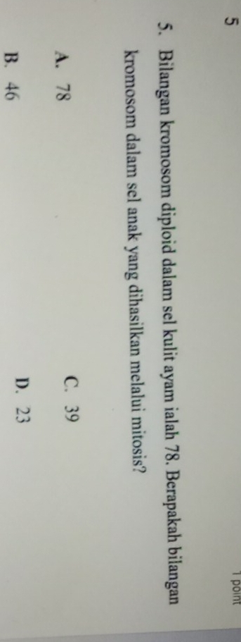 5
1 point
5. Bilangan kromosom diploid dalam sel kulit ayam ialah 78. Berapakah bilangan
kromosom dalam sel anak yang dihasilkan melalui mitosis?
A. 78 C. 39
D. 23
B. 46