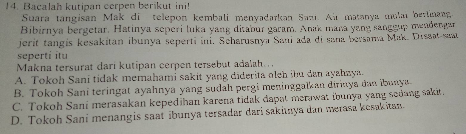 Bacalah kutipan cerpen berikut ini!
Suara tangisan Mak di telepon kembali menyadarkan Sani. Air matanya mulai berlinang.
Bibirnya bergetar. Hatinya seperi luka yang ditabur garam. Anak mana yang sanggup mendengar
jerit tangis kesakitan ibunya seperti ini. Seharusnya Sani ada di sana bersama Mak. Disaat-saat
seperti itu
Makna tersurat dari kutipan cerpen tersebut adalah...
A. Tokoh Sani tidak memahami sakit yang diderita oleh ibu dan ayahnya.
B. Tokoh Sani teringat ayahnya yang sudah pergi meninggalkan dirinya dan ibunya.
C. Tokoh Sani merasakan kepedihan karena tidak dapat merawat ibunya yang sedang sakit.
D. Tokoh Sani menangis saat ibunya tersadar dari sakitnya dan merasa kesakitan.