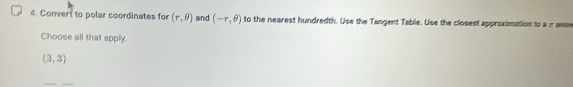 Convert to polar coordinates for (r,θ ) and (-r,θ ) to the nearest hundredth. Use the Tangent Table. Use the closest approximation to a xanm
Choose all that apply.
(3,3)