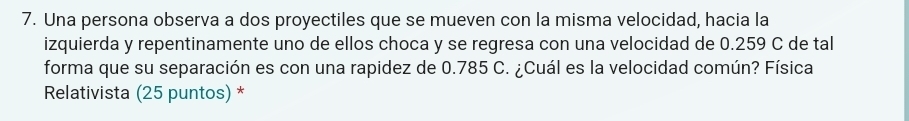 Una persona observa a dos proyectiles que se mueven con la misma velocidad, hacia la 
izquierda y repentinamente uno de ellos choca y se regresa con una velocidad de 0.259 C de tal 
forma que su separación es con una rapidez de 0.785 C. ¿Cuál es la velocidad común? Física 
Relativista (25 puntos) *