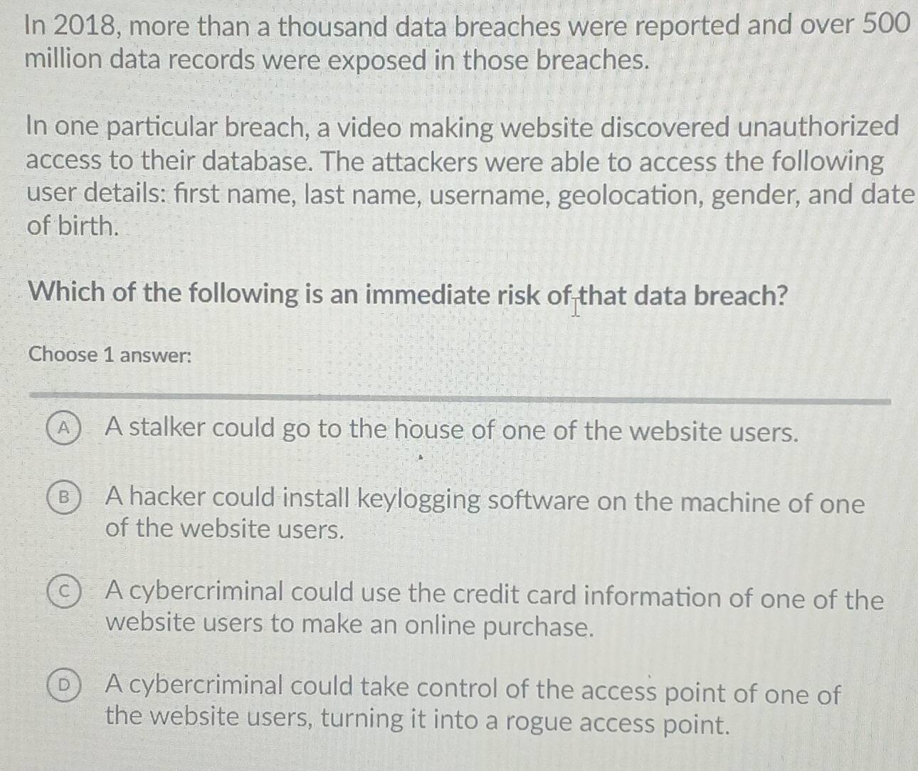 In 2018, more than a thousand data breaches were reported and over 500
million data records were exposed in those breaches.
In one particular breach, a video making website discovered unauthorized
access to their database. The attackers were able to access the following
user details: first name, last name, username, geolocation, gender, and date
of birth.
Which of the following is an immediate risk of that data breach?
Choose 1 answer:
A) A stalker could go to the house of one of the website users.
B A hacker could install keylogging software on the machine of one
of the website users.
c ) A cybercriminal could use the credit card information of one of the
website users to make an online purchase.
D A cybercriminal could take control of the access point of one of
the website users, turning it into a rogue access point.