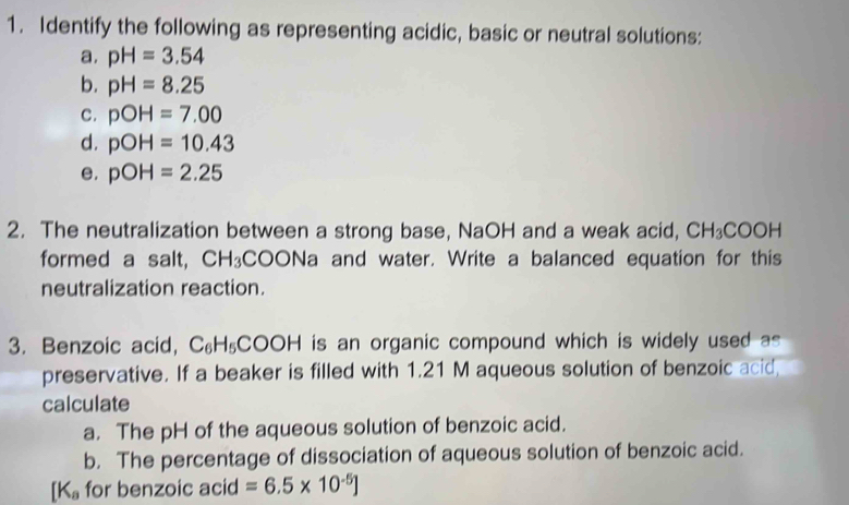 Identify the following as representing acidic, basic or neutral solutions: 
a. pH=3.54
b. pH=8.25
c. pOH=7.00
d. pOH=10.43
e. pOH=2.25
2. The neutralization between a strong base, NaOH and a weak acid, CH_3COOH
formed a salt, CH_3 COC ONa and water. Write a balanced equation for this 
neutralization reaction. 
3. Benzoic acid, C_6H_5COOH is an organic compound which is widely used as 
preservative. If a beaker is filled with 1.21 M aqueous solution of benzoic acid 
calculate 
a. The pH of the aqueous solution of benzoic acid. 
b. The percentage of dissociation of aqueous solution of benzoic acid.
[K_a for benzoic acid =6.5* 10^(-5)J