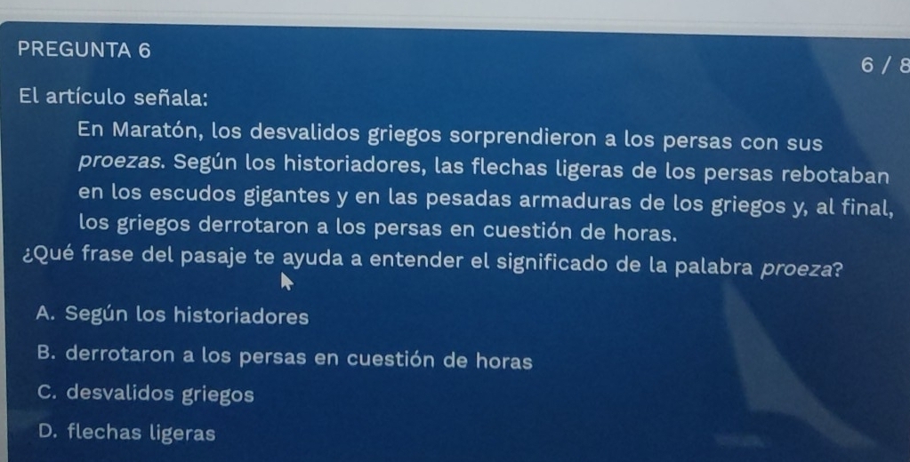 PREGUNTA 6
6 / 8
El artículo señala:
En Maratón, los desvalidos griegos sorprendieron a los persas con sus
proezas. Según los historiadores, las flechas ligeras de los persas rebotaban
en los escudos gigantes y en las pesadas armaduras de los griegos y, al final,
los griegos derrotaron a los persas en cuestión de horas.
¿Qué frase del pasaje te ayuda a entender el significado de la palabra proeza?
A. Según los historiadores
B. derrotaron a los persas en cuestión de horas
C. desvalidos griegos
D. flechas ligeras