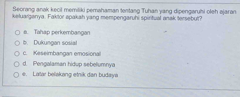 Seorang anak kecil memiliki pemahaman tentang Tuhan yang dipengaruhi oleh ajaran
keluarganya. Faktor apakah yang mempengaruhi spiritual anak tersebut?
a. Tahap perkembangan
b. Dukungan sosial
c. Keseimbangan emosional
d. Pengalaman hidup sebelumnya
e. Latar belakang etnik dan budaya