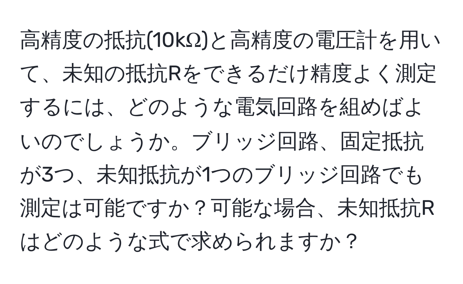 高精度の抵抗(10kΩ)と高精度の電圧計を用いて、未知の抵抗Rをできるだけ精度よく測定するには、どのような電気回路を組めばよいのでしょうか。ブリッジ回路、固定抵抗が3つ、未知抵抗が1つのブリッジ回路でも測定は可能ですか？可能な場合、未知抵抗Rはどのような式で求められますか？