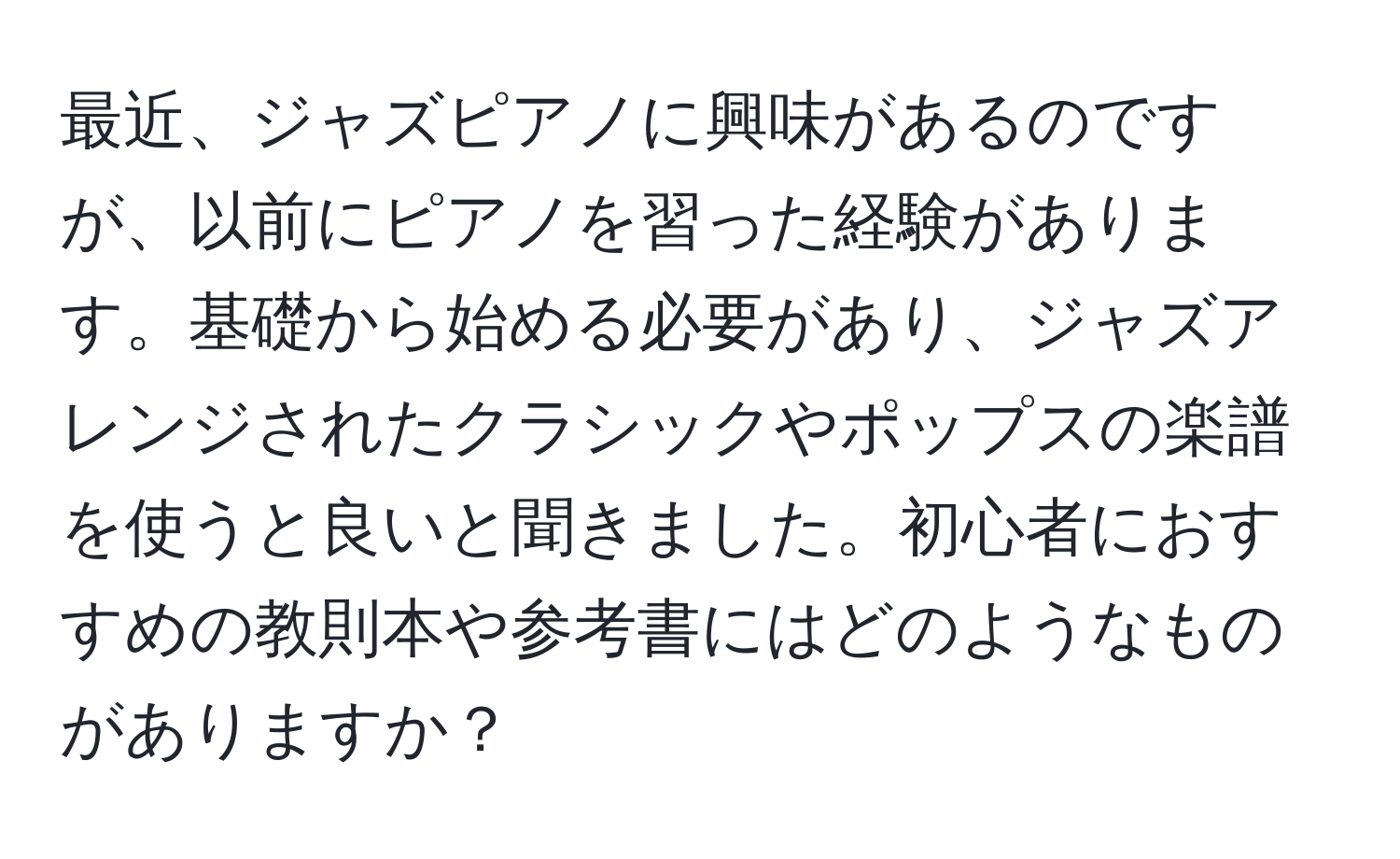 最近、ジャズピアノに興味があるのですが、以前にピアノを習った経験があります。基礎から始める必要があり、ジャズアレンジされたクラシックやポップスの楽譜を使うと良いと聞きました。初心者におすすめの教則本や参考書にはどのようなものがありますか？