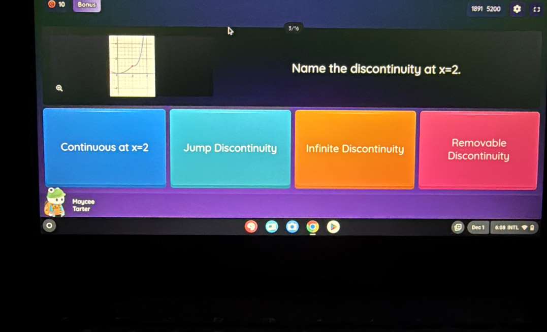 Bonus
5200
3/ 
Name the discontinuity at x=2. 
Removable
Continuous at x=2 Jump Discontinuity Infinite Discontinuity Discontinuity
Maycee
Tarter
Dec 1 6:08 INTL