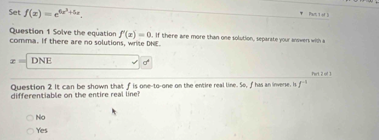 Set f(x)=e^(6x^3)+5x. 
Part 1 of 3
Question 1 Solve the equation f'(x)=0. If there are more than one solution, separate your answers with a
comma. If there are no solutions, write DNE.
x= DNE
sigma^4
Part 2 of 3
Question 2 It can be shown that fis one-to-one on the entire real line. So, fhas an inverse. Is f^(-1)
differentiable on the entire real line?
No
Yes