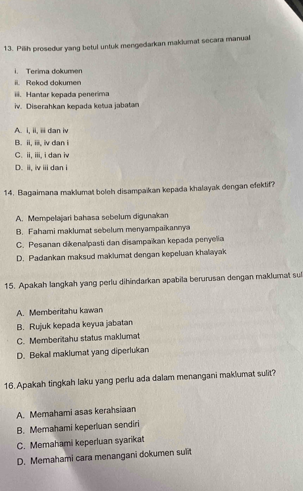 Pilih prosedur yang betul untuk mengedarkan maklumat secara manual
i. Terima dokumen
ii. Rekod dokumen
iii. Hantar kepada penerima
iv. Diserahkan kepada ketua jabatan
A. i, ii, iii dan iv
B. ii, iii, iv dan i
C. ii, iii, i dan iv
D. ii, iv i dan i
14. Bagaimana maklumat boleh disampaikan kepada khalayak dengan efektif?
A. Mempelajari bahasa sebelum digunakan
B. Fahami maklumat sebelum menyampaikannya
C. Pesanan dikenalpasti dan disampaikan kepada penyelia
D. Padankan maksud maklumat dengan kepeluan khalayak
15. Apakah langkah yang perlu dihindarkan apabila berurusan dengan maklumat sul
A. Memberitahu kawan
B. Rujuk kepada keyua jabatan
C. Memberitahu status maklumat
D. Bekal maklumat yang diperlukan
16. Apakah tingkah laku yang perlu ada dalam menangani maklumat sulit?
A. Memahami asas kerahsiaan
B. Memahami keperluan sendiri
C. Memahami keperluan syarikat
D. Memahami cara menangani dokumen sulit