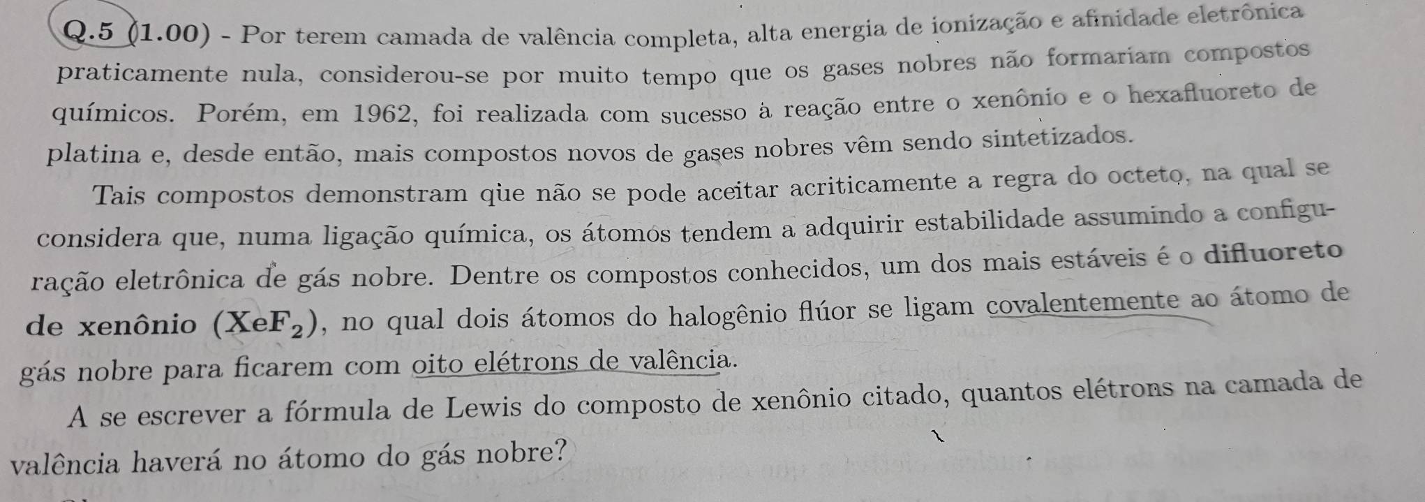 5 (1.00) - Por terem camada de valência completa, alta energia de ionização e afinidade eletrônica 
praticamente nula, considerou-se por muito tempo que os gases nobres não formariam compostos 
químicos. Porém, em 1962, foi realizada com sucesso à reação entre o xenônio e o hexafluoreto de 
platina e, desde então, mais compostos novos de gases nobres vêm sendo sintetizados. 
Tais compostos demonstram que não se pode aceitar acriticamente a regra do octeto, na qual se 
considera que, numa ligação química, os átomos tendem a adquirir estabilidade assumindo a configu- 
eação eletrônica de gás nobre. Dentre os compostos conhecidos, um dos mais estáveis é o difluoreto 
de xenônio (XeF_2) , no qual dois átomos do halogênio flúor se ligam covalentemente ao átomo de 
gás nobre para ficarem com oito elétrons de valência. 
A se escrever a fórmula de Lewis do composto de xenônio citado, quantos elétrons na camada de 
valência haverá no átomo do gás nobre?