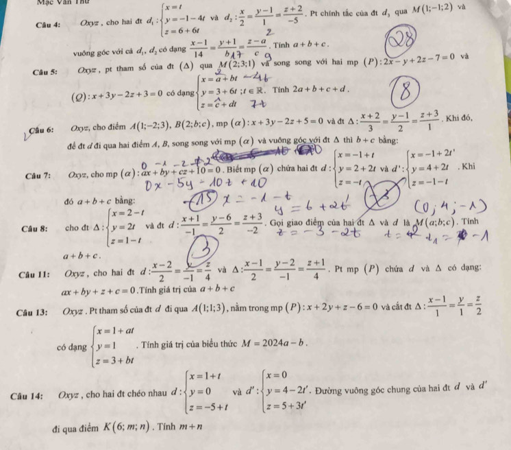 Mặc Văn Thư
Câu 4: Oxyz , cho hai đt d_i:beginarrayl x=t y=-1-4t z=6+6tendarray. và d_2: x/2 = (y-1)/1 = (z+2)/-5 . Pt chính tắc của đt đ, qua M(1;-1;2) và
vuông góc với cá d_1,d_2 có dạng  (x-1)/14 =frac y+1b_A= (z-a)/c . Tính a+b+c.
Câu 5: Oxyz, pt tham số của đt (Δ) qua (2;3;1) và song song với hai mp (P):2x-y+2z-7=0 và
(2) x+3y-2z+3=0 có dạng . Tính 2a+b+c+d.
Cầu 6: Oxyz, cho điểm A(1;-2;3),B(2;b;c) , mp (alpha ):x+3y-2z+5=0 và đt Δ  (x+2)/3 = (y-1)/2 = (z+3)/1 . Khi đó,
để đt đ đi qua hai điểm A, B, song song với m p(alpha ) và vuông góc với đt △ thì b+c bằng:
Câu 7: : Oxyz, cho mp (α): ax+by+cz+10=0. Biết mp (ळ) chứa hai đt d:beginarrayl x=-1+t y=2+2t z=-t,lambda vendarray. và d':beginarrayl x=-1+2t' y=4+2t z=4+2t z=-1-tendarray.. Khi
đó a+b+c bằng:
Câu 8: cho đt Delta :beginarrayl x=2-t y=2t z=1-tendarray. và đt d :  (x+1)/-1 = (y-6)/2 = (z+3)/-2 . Gọi giao điểm của hai đt Δ và đ là M(a;l. Tính
a+b+c.
Câu 11: Oxyz , cho hai đt d:  (x-2)/2 = y/-1 = z/4  và △ : (x-1)/2 = (y-2)/-1 = (z+1)/4  , Pt mp (P) chứa d và Δ có dạng:
ax+by+z+c=0.Tính giá trị của a+b+c
Câu 13: Oxyz . Pt tham số của đt ơ đi qua A(1;1;3) , nằm trong mp ( P) : x+2y+z-6=0 và cắt đt △ : (x-1)/1 = y/1 = z/2 
có dạng beginarrayl x=1+at y=1 z=3+btendarray.. Tính giá trị của biểu thức M=2024a-b.
Câu 14: Oxyz , cho hai đt chéo nhau d:beginarrayl x=1+t y=0 z=-5+tendarray. và d':beginarrayl x=0 y=4-2t z=5+3t'endarray. Đường vuông góc chung của hai đt đ và d'
đi qua điểm K(6;m;n) , Tính m+n