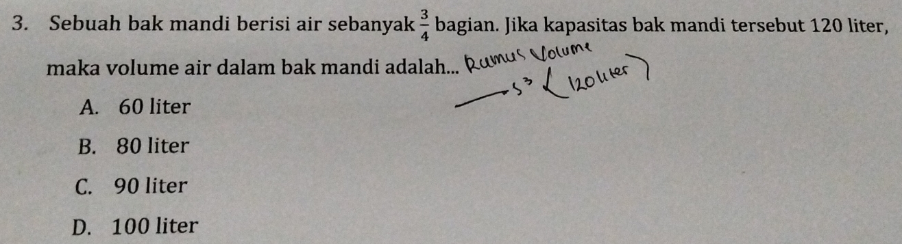 Sebuah bak mandi berisi air sebanyak  3/4  bagian. Jika kapasitas bak mandi tersebut 120 liter,
maka volume air dalam bak mandi adalah...
A. 60 liter
B. 80 liter
C. 90 liter
D. 100 liter