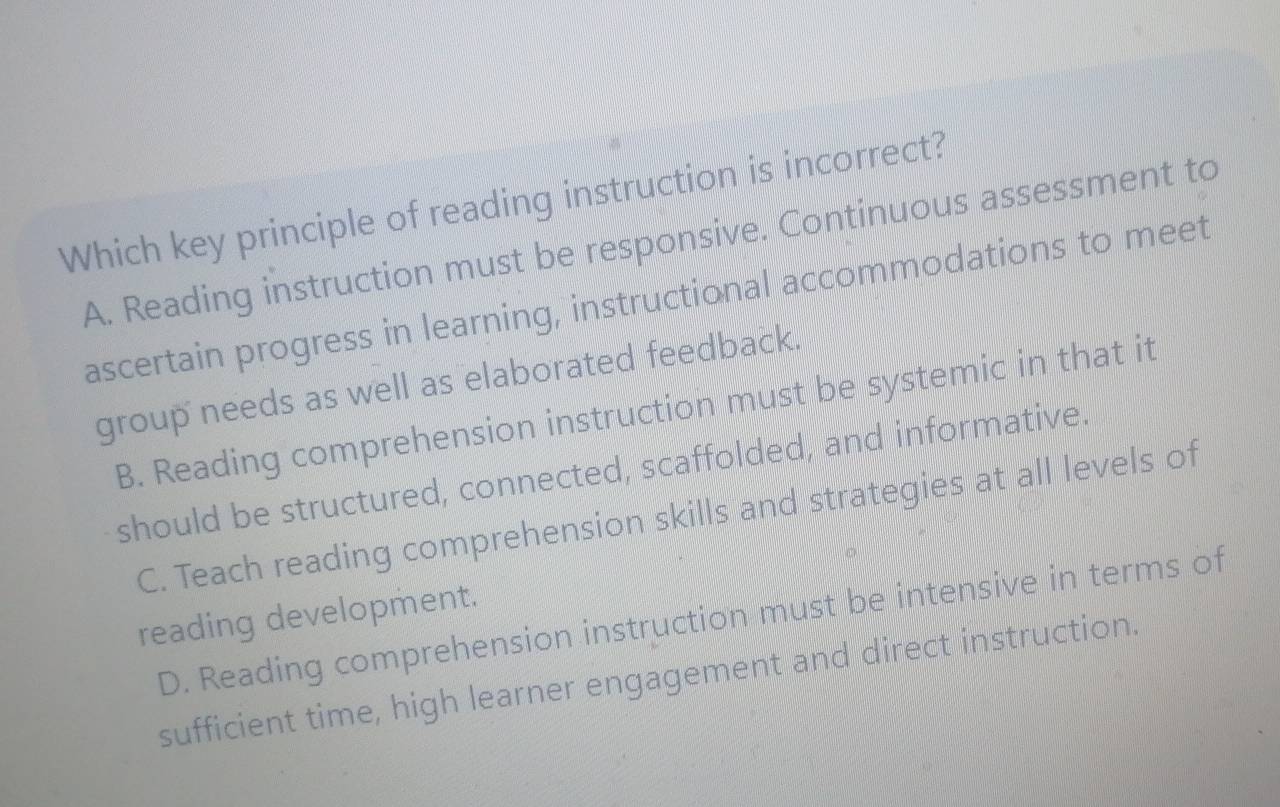 Which key principle of reading instruction is incorrect?
A. Reading instruction must be responsive. Continuous assessment to
ascertain progress in learning, instructional accommodations to meet
group needs as well as elaborated feedback.
B. Reading comprehension instruction must be systemic in that it
should be structured, connected, scaffolded, and informative.
C. Teach reading comprehension skills and strategies at all levels of
reading development.
D. Reading comprehension instruction must be intensive in terms of
sufficient time, high learner engagement and direct instruction.