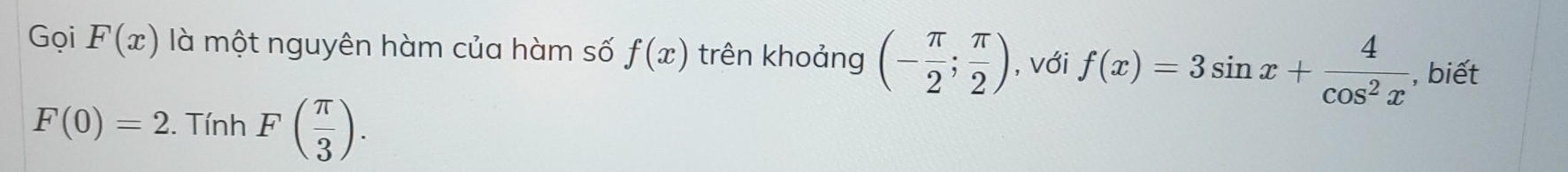 Gọi F(x) là một nguyên hàm của hàm số f(x) trên khoảng (- π /2 ; π /2 ) , với f(x)=3sin x+ 4/cos^2x  , biết
F(0)=2. Tính F( π /3 ).
