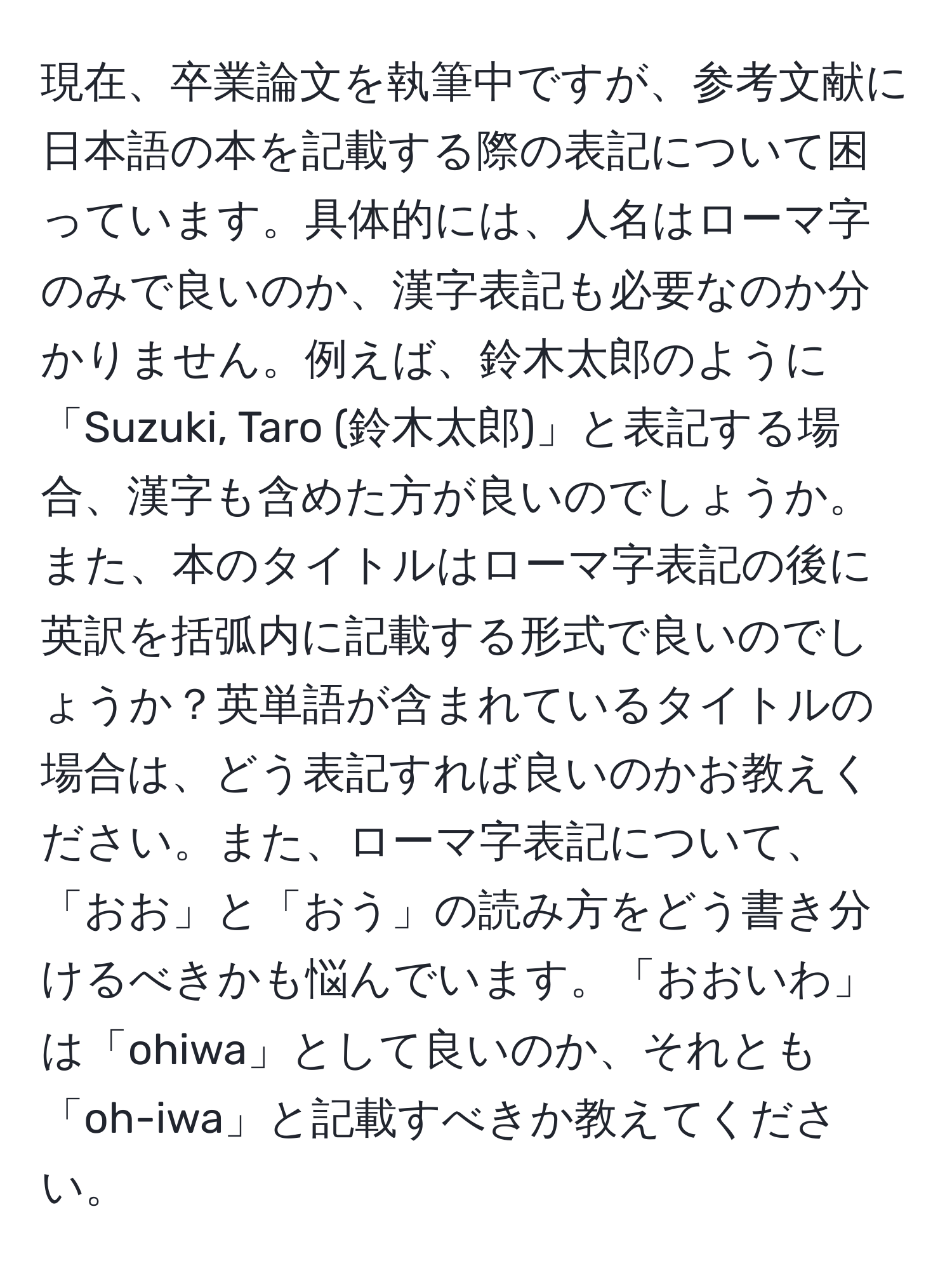 現在、卒業論文を執筆中ですが、参考文献に日本語の本を記載する際の表記について困っています。具体的には、人名はローマ字のみで良いのか、漢字表記も必要なのか分かりません。例えば、鈴木太郎のように「Suzuki, Taro (鈴木太郎)」と表記する場合、漢字も含めた方が良いのでしょうか。また、本のタイトルはローマ字表記の後に英訳を括弧内に記載する形式で良いのでしょうか？英単語が含まれているタイトルの場合は、どう表記すれば良いのかお教えください。また、ローマ字表記について、「おお」と「おう」の読み方をどう書き分けるべきかも悩んでいます。「おおいわ」は「ohiwa」として良いのか、それとも「oh-iwa」と記載すべきか教えてください。