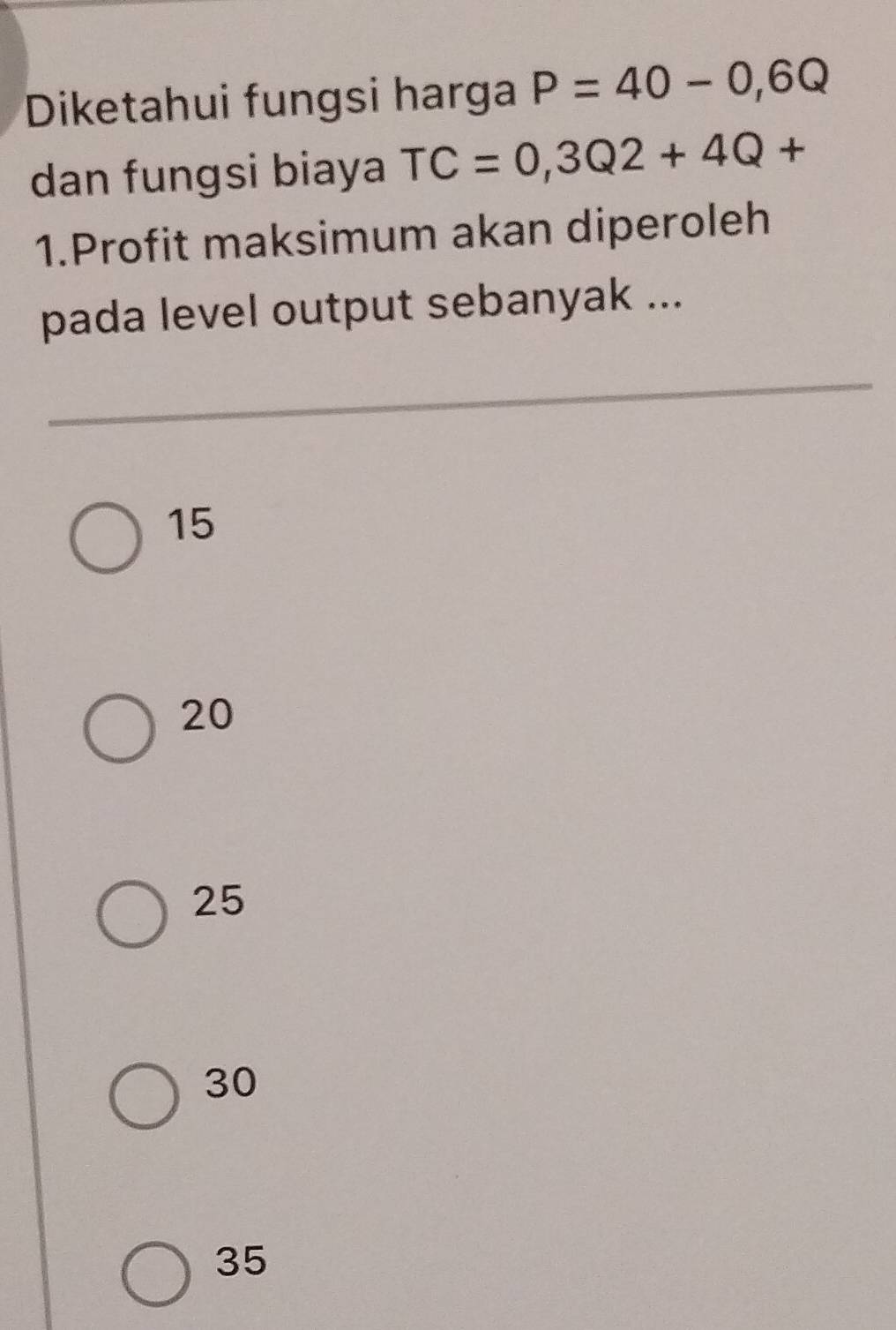 Diketahui fungsi harga P=40-0,6Q
dan fungsi biaya TC=0,3Q2+4Q+
1.Profit maksimum akan diperoleh
pada level output sebanyak ...
15
20
25
30
35