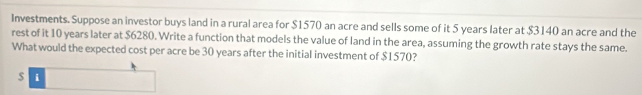 Investments. Suppose an investor buys land in a rural area for $1570 an acre and sells some of it 5 years later at $3140 an acre and the 
rest of it 10 years later at $6280. Write a function that models the value of land in the area, assuming the growth rate stays the same. 
What would the expected cost per acre be 30 years after the initial investment of $1570?
$ i