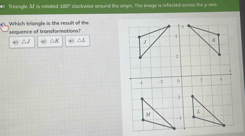 Triangle M is rotated 180° clockwise around the origin. The image is reflected across the y-axis. 
Which triangle is the result of the 
sequence of transformations?
△ J )) △ K △ L