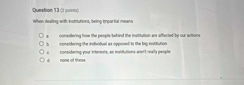 When dealing with institutions, being impartial means
a considering how the people behind the institution are affected by our actions
b considering the individual as opposed to the big institution
c considering your interests, as institutions aren't really people
d none of these