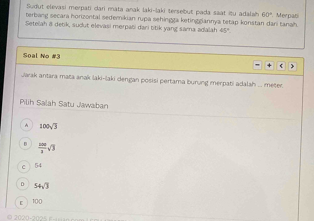 Sudut elevasi merpati dari mata anak laki-laki tersebut pada saat itu adalah 60°. Merpati
terbang secara horizontal sedemikian rupa sehingga ketinggiannya tetap konstan dari tanah.
Setelah 8 detik, sudut elevasi merpati dari titik yang sama adalah 45°. 
Soal No #3 + <
Jarak antara mata anak laki-laki dengan posisi pertama burung merpati adalah ... meter.
Pilih Salah Satu Jawaban
 A 100sqrt(3)
B  100/3 sqrt(3)
C 54
D 54sqrt(3)
E 100
0 2020-202 F-u ia n co