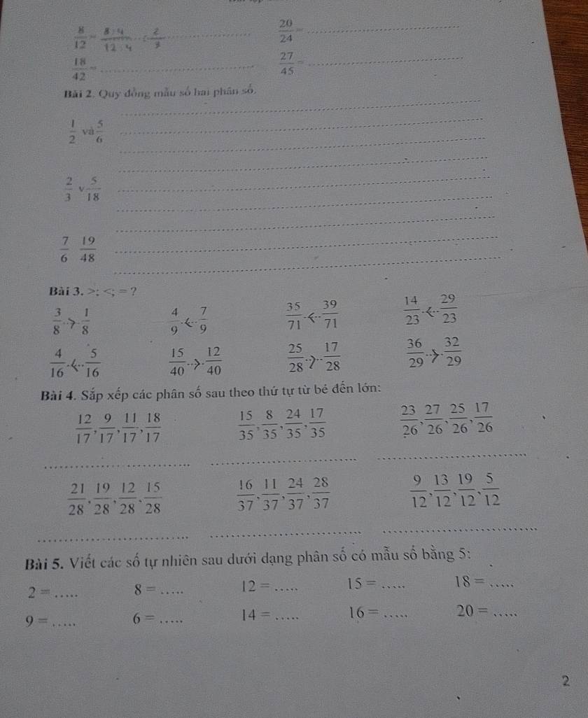  8/12 =
 20/24 = _
_  18/42 -
_  27/45 =
_
Bải 2. Quy đồng mẫu số hai phân số,
 1/2  và  5/6  _
_
_
 2/3   5/18 
_
_
_
_
 7/6   19/48 
_
Bài 3.;
 3/8 to - 1/8 
 4/9 ·   35/71 <- 39/71   14/23 ·
 4/16 .4. 5/16   15/40 to  12/40   25/28 .7. 17/28   36/29 to  32/29 
Bài 4. Sắp xếp các phân số sau theo thứ tự từ bé đến lớn:
 12/17 , 9/17 , 11/17 , 18/17   15/35 , 8/35 , 24/35 , 17/35   23/26 , 27/26 , 25/26 , 17/26 
_
_
_
 21/28 , 19/28 , 12/28 , 15/28   16/37 , 11/37 , 24/37 , 28/37 
 9/12 , 13/12 , 19/12 , 5/12 
_
_
_
Bài 5. Viết các số tự nhiên sau dưới dạng phân số có mẫu số bằng 5:
2= _
_ 8=
12= _
_ 15=
18= _
_ 16=
20= _
9= _
_ 6=
14= _
2