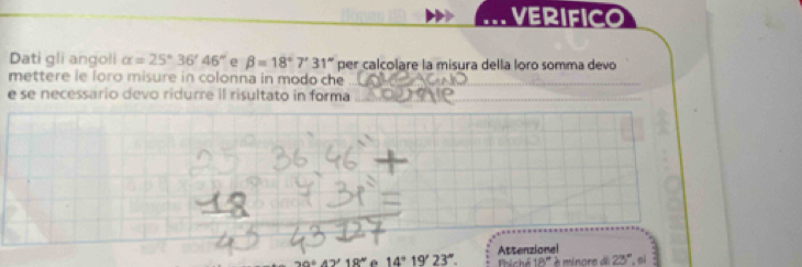 VERIFICO 
Dati gli angoli alpha =25°36'46'' e beta =18°7'31'' per calcolare la misura della loro somma devo 
mettere le loro misure in colonna in modo che_ 
e se necessario devo ridurre il risultato in forma_ 
_
19' é 14°19'23''. Attenzionel 
Phíchế 18° 23° ,oi